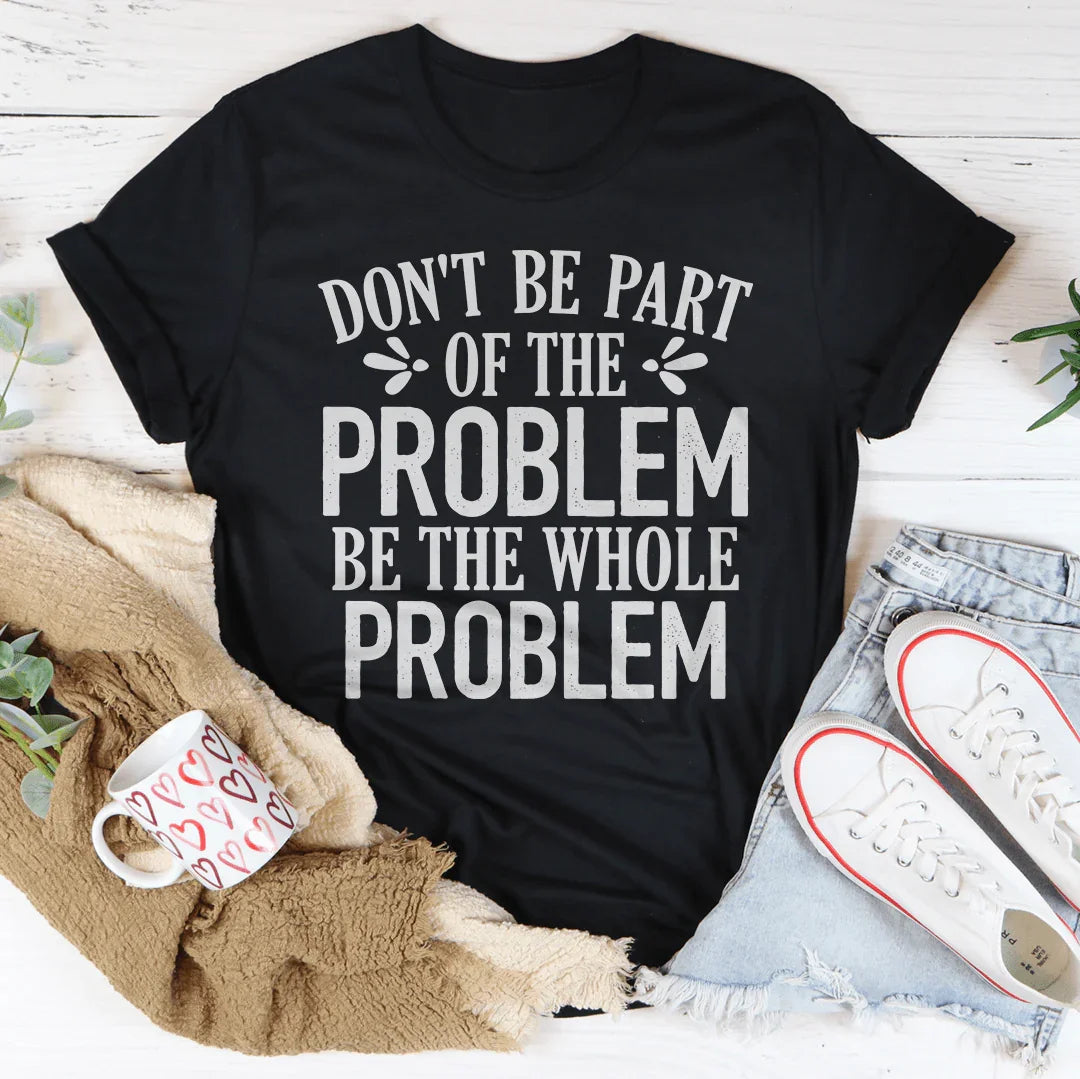Don't Be Part Of The Problem Be The Whole Problem Tee