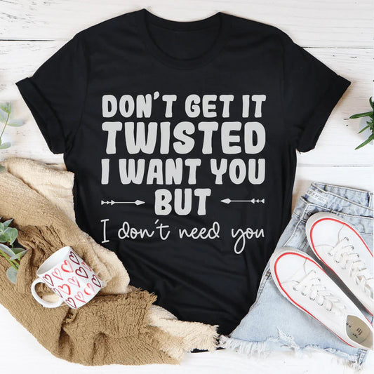 Don't Get It Twisted I Want You But I Don't Need You Tee