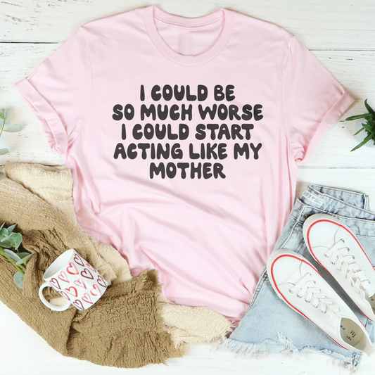 I Could Be So Much Worse I Could Start Acting Like My Mother Tee