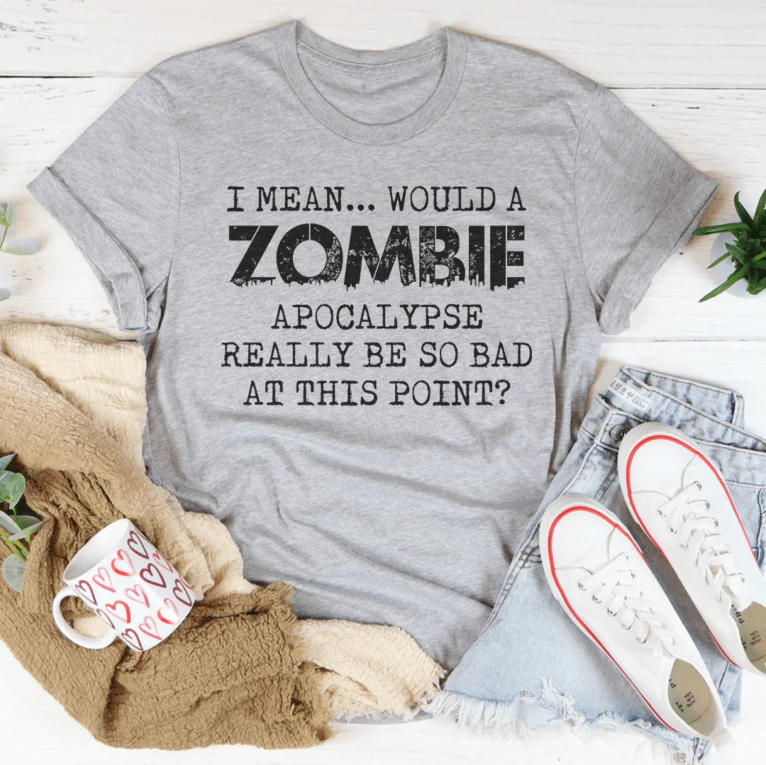 I Mean Would A Zombie Apocalypse Really Be So Bad At This Point Tee